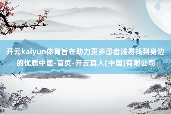 开云kaiyun体育旨在助力更多患者浅易找到身边的优质中医-首页-开云真人(中国)有限公司