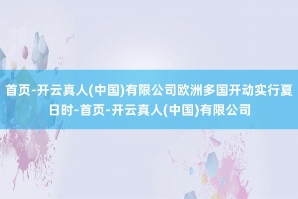 首页-开云真人(中国)有限公司欧洲多国开动实行夏日时-首页-开云真人(中国)有限公司