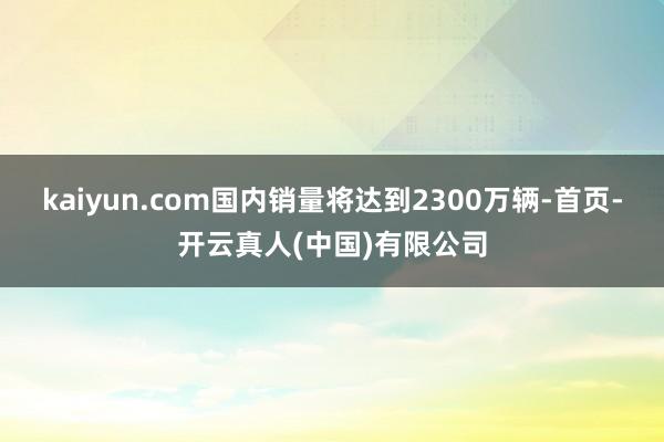 kaiyun.com国内销量将达到2300万辆-首页-开云真人(中国)有限公司