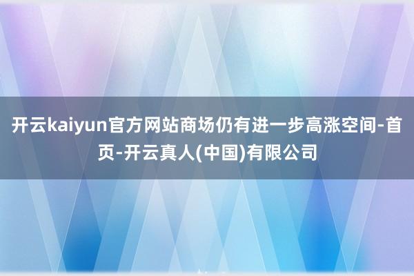 开云kaiyun官方网站商场仍有进一步高涨空间-首页-开云真人(中国)有限公司
