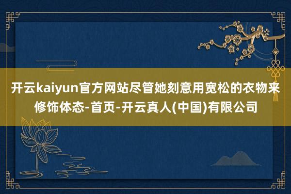 开云kaiyun官方网站尽管她刻意用宽松的衣物来修饰体态-首页-开云真人(中国)有限公司