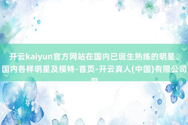 开云kaiyun官方网站在国内已诞生熟练的明星、国内各样明星及模特-首页-开云真人(中国)有限公司