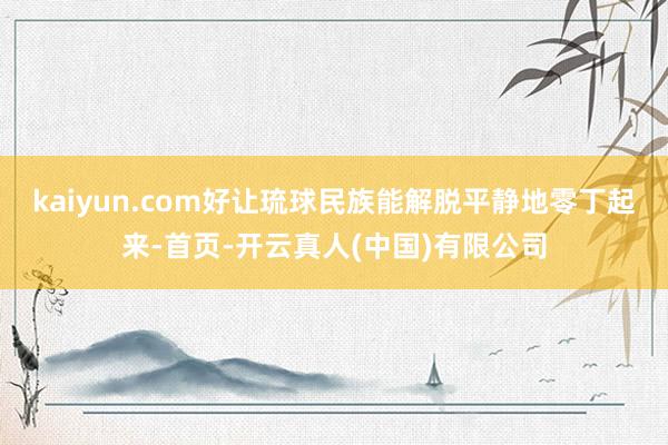 kaiyun.com好让琉球民族能解脱平静地零丁起来-首页-开云真人(中国)有限公司