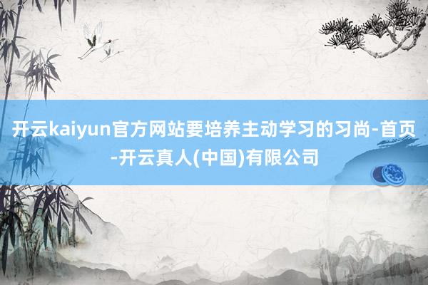 开云kaiyun官方网站要培养主动学习的习尚-首页-开云真人(中国)有限公司