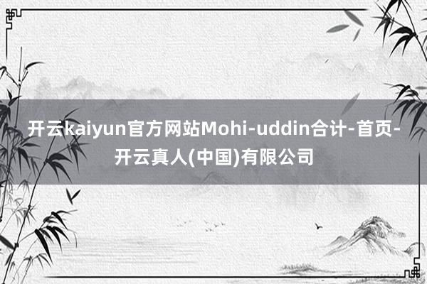 开云kaiyun官方网站Mohi-uddin合计-首页-开云真人(中国)有限公司