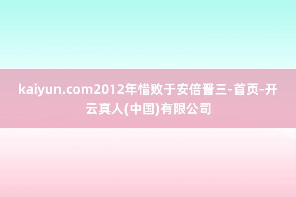 kaiyun.com2012年惜败于安倍晋三-首页-开云真人(中国)有限公司