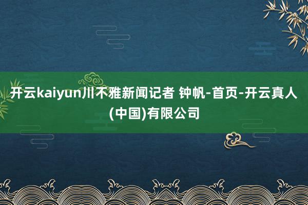 开云kaiyun川不雅新闻记者 钟帆-首页-开云真人(中国)有限公司