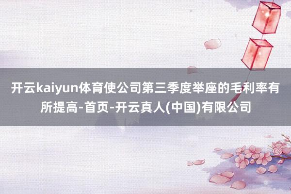 开云kaiyun体育使公司第三季度举座的毛利率有所提高-首页-开云真人(中国)有限公司