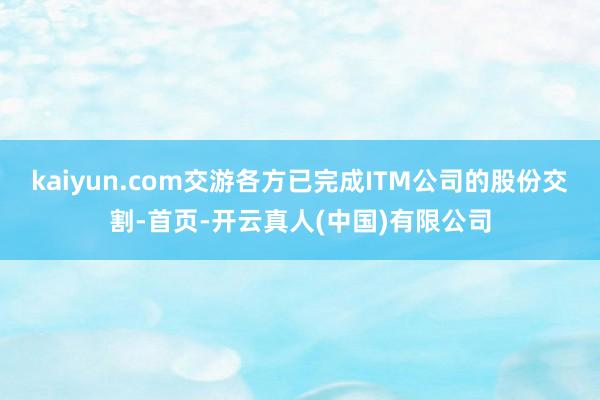 kaiyun.com交游各方已完成ITM公司的股份交割-首页-开云真人(中国)有限公司