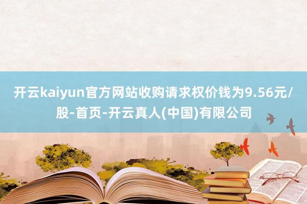开云kaiyun官方网站收购请求权价钱为9.56元/股-首页-开云真人(中国)有限公司