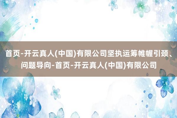 首页-开云真人(中国)有限公司坚执运筹帷幄引颈、问题导向-首页-开云真人(中国)有限公司
