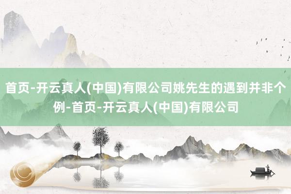 首页-开云真人(中国)有限公司姚先生的遇到并非个例-首页-开云真人(中国)有限公司