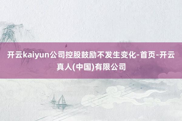 开云kaiyun公司控股鼓励不发生变化-首页-开云真人(中国)有限公司