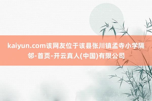 kaiyun.com该网友位于该县张川镇孟寺小学隔邻-首页-开云真人(中国)有限公司