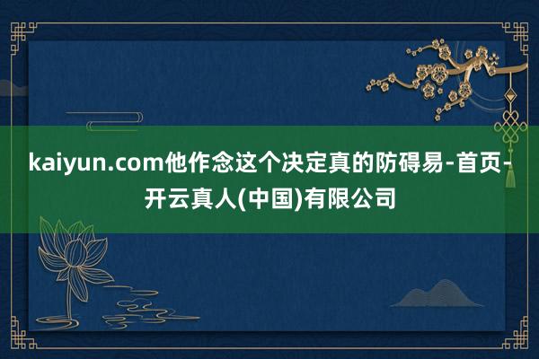 kaiyun.com他作念这个决定真的防碍易-首页-开云真人(中国)有限公司