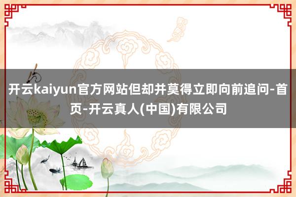 开云kaiyun官方网站但却并莫得立即向前追问-首页-开云真人(中国)有限公司