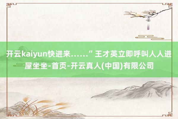 开云kaiyun快进来……”王才英立即呼叫人人进屋坐坐-首页-开云真人(中国)有限公司