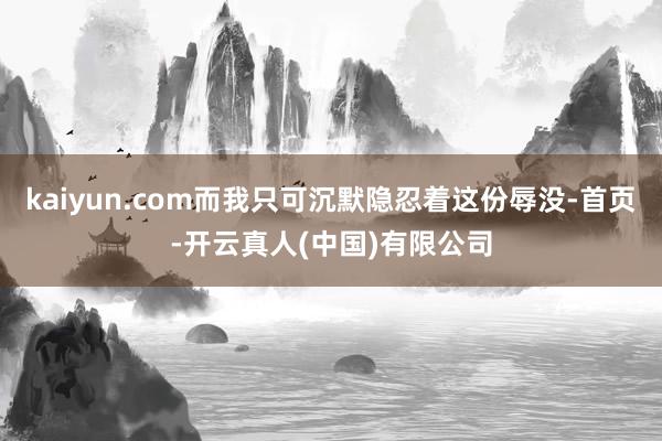 kaiyun.com而我只可沉默隐忍着这份辱没-首页-开云真人(中国)有限公司