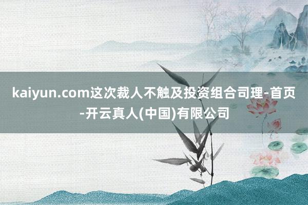 kaiyun.com这次裁人不触及投资组合司理-首页-开云真人(中国)有限公司