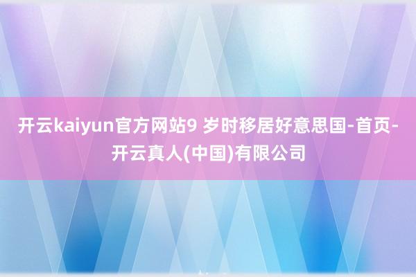 开云kaiyun官方网站9 岁时移居好意思国-首页-开云真人(中国)有限公司