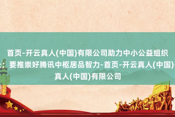 首页-开云真人(中国)有限公司助力中小公益组织健康成长；要推崇好腾讯中枢居品智力-首页-开云真人(中国)有限公司