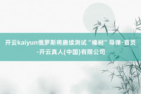 开云kaiyun俄罗斯将赓续测试“榛树”导弹-首页-开云真人(中国)有限公司