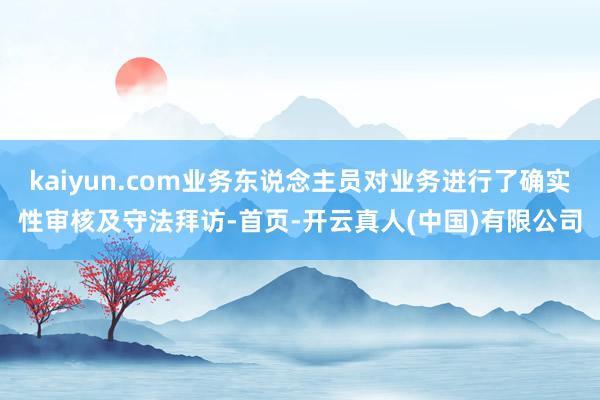 kaiyun.com业务东说念主员对业务进行了确实性审核及守法拜访-首页-开云真人(中国)有限公司