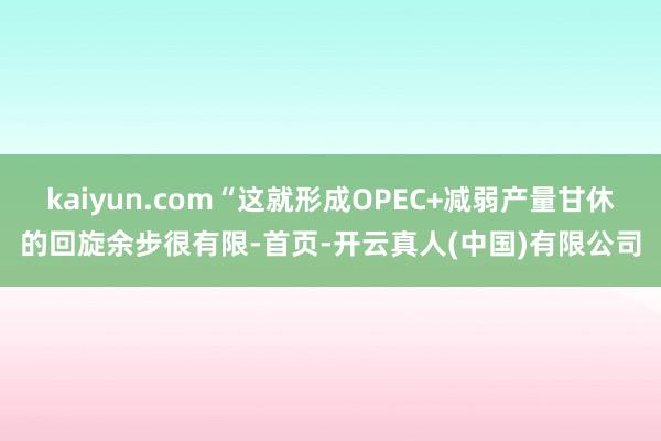 kaiyun.com“这就形成OPEC+减弱产量甘休的回旋余步很有限-首页-开云真人(中国)有限公司