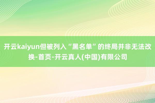 开云kaiyun但被列入“黑名单”的终局并非无法改换-首页-开云真人(中国)有限公司