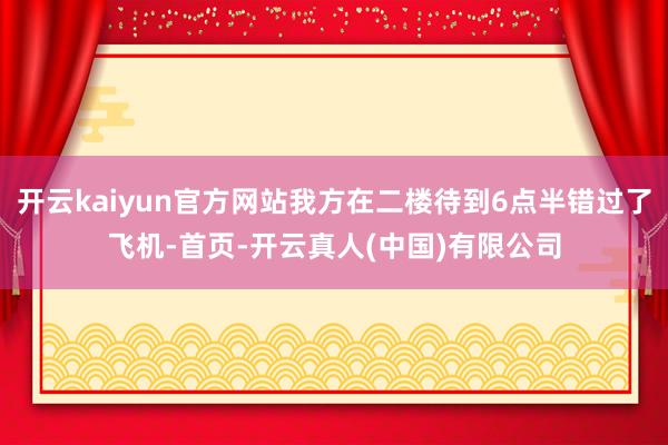 开云kaiyun官方网站我方在二楼待到6点半错过了飞机-首页-开云真人(中国)有限公司