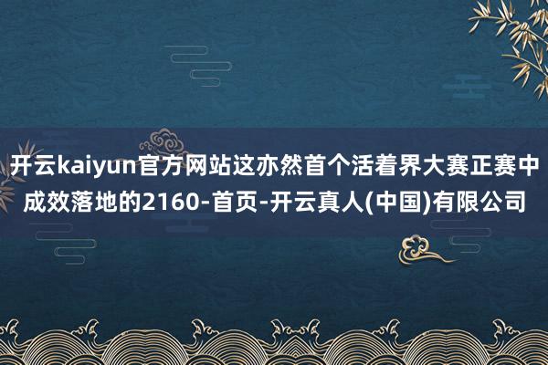 开云kaiyun官方网站这亦然首个活着界大赛正赛中成效落地的2160-首页-开云真人(中国)有限公司