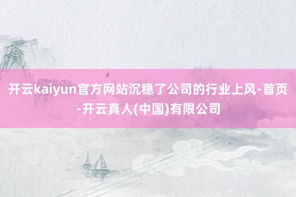 开云kaiyun官方网站沉稳了公司的行业上风-首页-开云真人(中国)有限公司