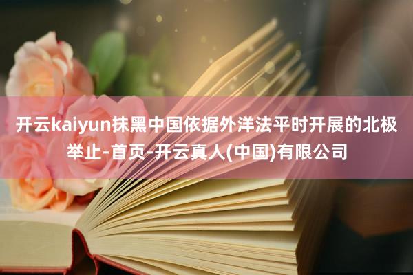 开云kaiyun抹黑中国依据外洋法平时开展的北极举止-首页-开云真人(中国)有限公司
