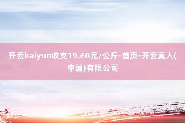 开云kaiyun收支19.60元/公斤-首页-开云真人(中国)有限公司