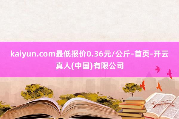 kaiyun.com最低报价0.36元/公斤-首页-开云真人(中国)有限公司