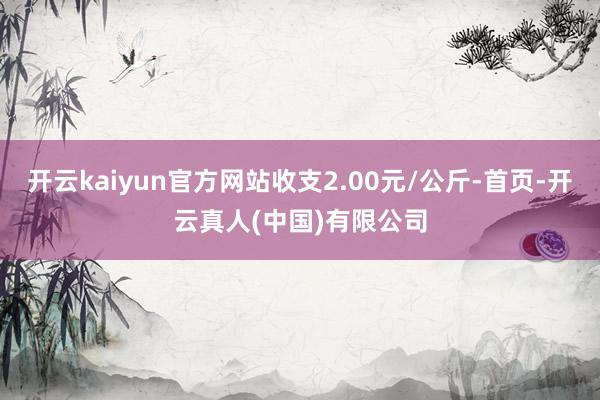 开云kaiyun官方网站收支2.00元/公斤-首页-开云真人(中国)有限公司