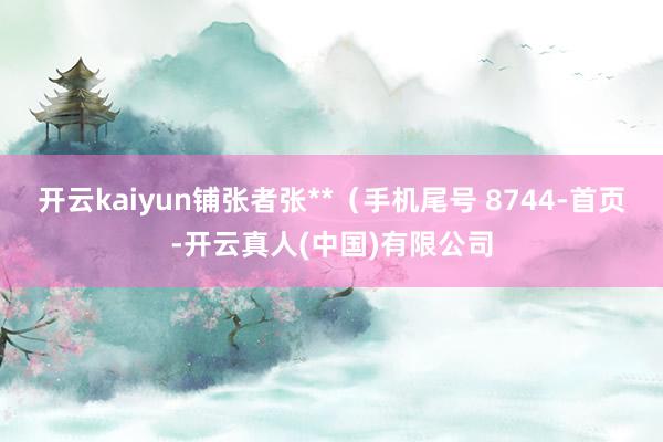 开云kaiyun铺张者张**（手机尾号 8744-首页-开云真人(中国)有限公司
