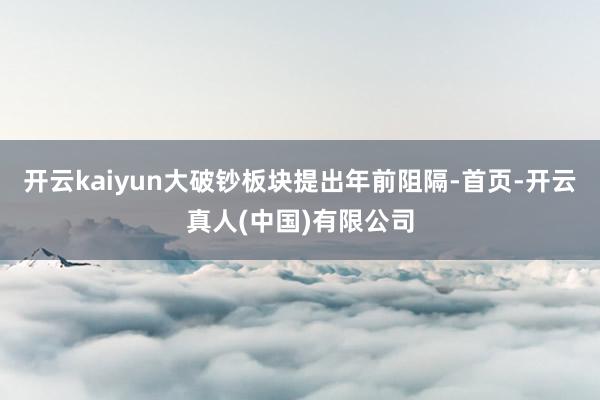 开云kaiyun大破钞板块提出年前阻隔-首页-开云真人(中国)有限公司