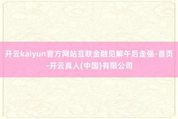 开云kaiyun官方网站互联金融见解午后走强-首页-开云真人(中国)有限公司