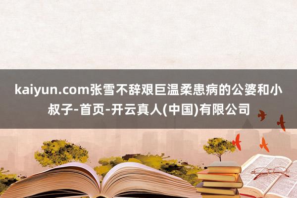 kaiyun.com张雪不辞艰巨温柔患病的公婆和小叔子-首页-开云真人(中国)有限公司