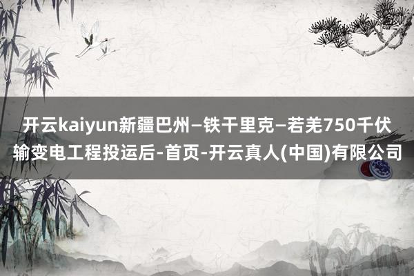 开云kaiyun新疆巴州—铁干里克—若羌750千伏输变电工程投运后-首页-开云真人(中国)有限公司
