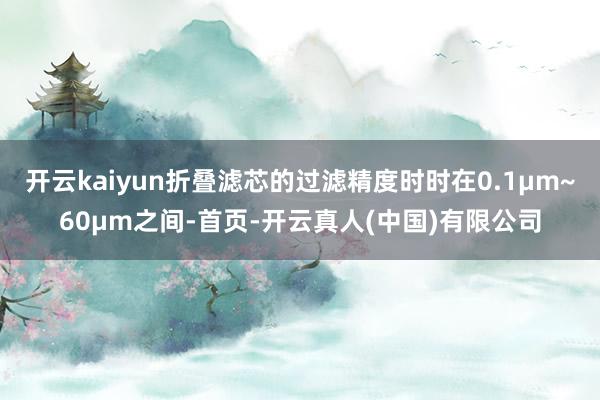 开云kaiyun折叠滤芯的过滤精度时时在0.1μm~60μm之间-首页-开云真人(中国)有限公司