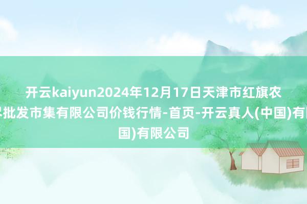 开云kaiyun2024年12月17日天津市红旗农贸详尽批发市集有限公司价钱行情-首页-开云真人(中国)有限公司