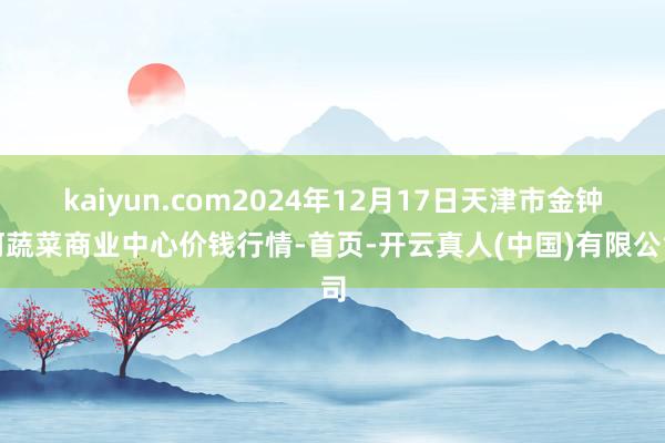 kaiyun.com2024年12月17日天津市金钟河蔬菜商业中心价钱行情-首页-开云真人(中国)有限公司