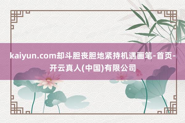 kaiyun.com却斗胆丧胆地紧持机遇画笔-首页-开云真人(中国)有限公司