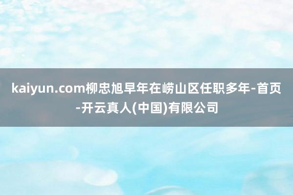 kaiyun.com柳忠旭早年在崂山区任职多年-首页-开云真人(中国)有限公司