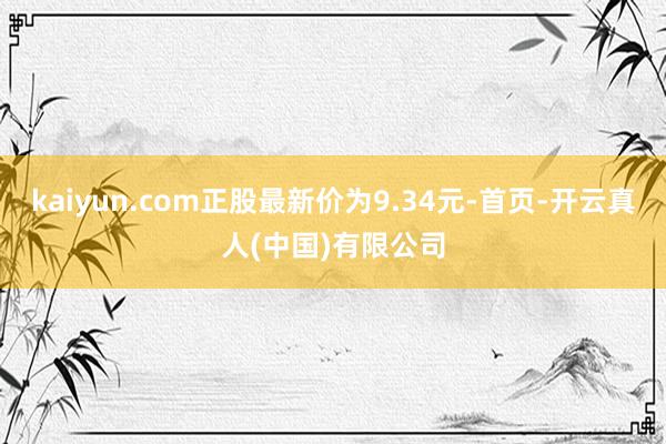 kaiyun.com正股最新价为9.34元-首页-开云真人(中国)有限公司