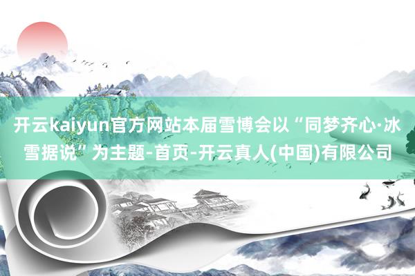 开云kaiyun官方网站本届雪博会以“同梦齐心·冰雪据说”为主题-首页-开云真人(中国)有限公司