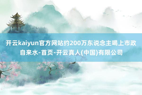 开云kaiyun官方网站约200万东说念主喝上市政自来水-首页-开云真人(中国)有限公司