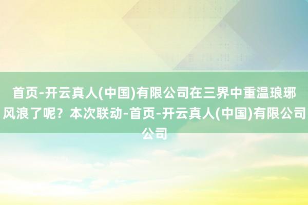 首页-开云真人(中国)有限公司在三界中重温琅琊风浪了呢？本次联动-首页-开云真人(中国)有限公司